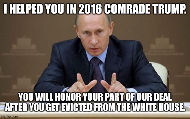 Vladimir Putin | I HELPED YOU IN 2016 COMRADE TRUMP. YOU WILL HONOR YOUR PART OF OUR DEAL AFTER YOU GET EVICTED FROM THE WHITE HOUSE. | image tagged in memes,vladimir putin | made w/ Imgflip meme maker