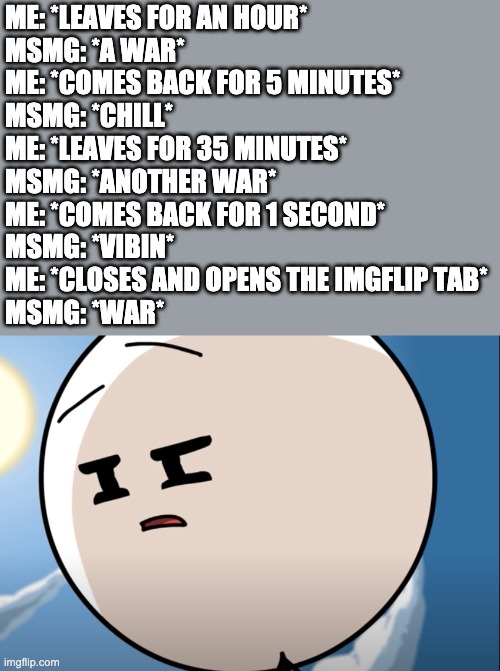 I swear whenever I get online today the war just goes poof | ME: *LEAVES FOR AN HOUR*
MSMG: *A WAR*
ME: *COMES BACK FOR 5 MINUTES*
MSMG: *CHILL*
ME: *LEAVES FOR 35 MINUTES*
MSMG: *ANOTHER WAR*
ME: *COMES BACK FOR 1 SECOND*
MSMG: *VIBIN*
ME: *CLOSES AND OPENS THE IMGFLIP TAB*
MSMG: *WAR* | image tagged in disgusted henry stickmin | made w/ Imgflip meme maker