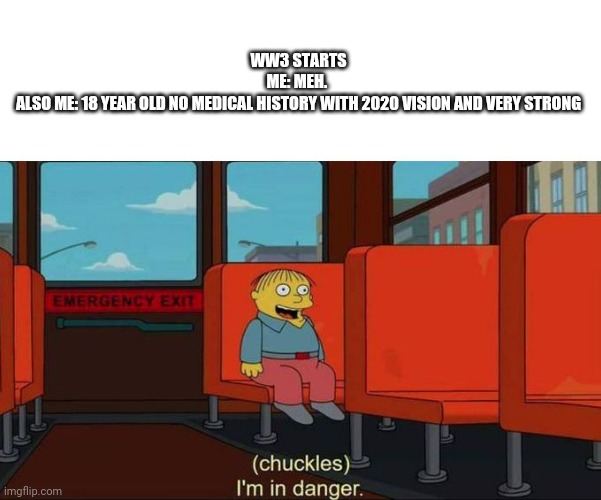 We're in danger | WW3 STARTS
ME: MEH. 
ALSO ME: 18 YEAR OLD NO MEDICAL HISTORY WITH 2020 VISION AND VERY STRONG | image tagged in i'm in danger blank place above | made w/ Imgflip meme maker