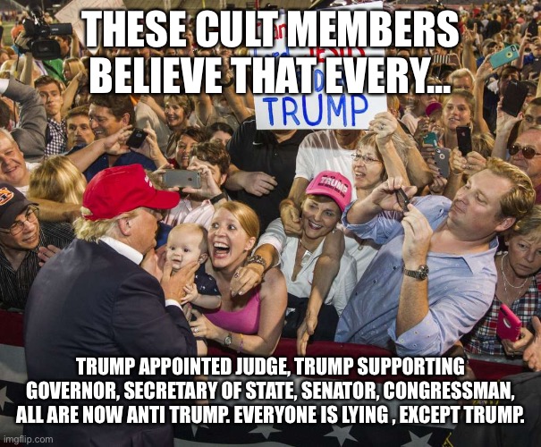 Trump Rally | THESE CULT MEMBERS BELIEVE THAT EVERY... TRUMP APPOINTED JUDGE, TRUMP SUPPORTING GOVERNOR, SECRETARY OF STATE, SENATOR, CONGRESSMAN, ALL ARE NOW ANTI TRUMP. EVERYONE IS LYING , EXCEPT TRUMP. | image tagged in trump rally | made w/ Imgflip meme maker