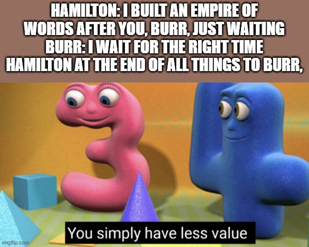 Hamilton has more value (Except that Pamphlet) | HAMILTON: I BUILT AN EMPIRE OF WORDS AFTER YOU, BURR, JUST WAITING
BURR: I WAIT FOR THE RIGHT TIME
HAMILTON AT THE END OF ALL THINGS TO BURR, | image tagged in you simply have less value | made w/ Imgflip meme maker