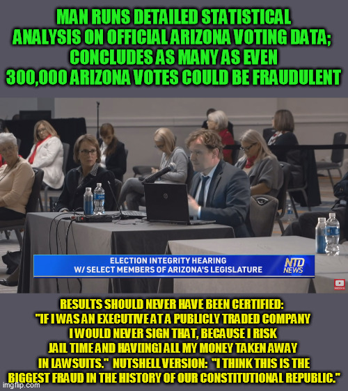 The odds the statistics are false are beyond long.  Time to start putting some of these fraud certifiers in prison for life. | MAN RUNS DETAILED STATISTICAL ANALYSIS ON OFFICIAL ARIZONA VOTING DATA; 
CONCLUDES AS MANY AS EVEN 300,000 ARIZONA VOTES COULD BE FRAUDULENT; RESULTS SHOULD NEVER HAVE BEEN CERTIFIED:  
"IF I WAS AN EXECUTIVE AT A PUBLICLY TRADED COMPANY 
I WOULD NEVER SIGN THAT, BECAUSE I RISK 
JAIL TIME AND HAV[ING] ALL MY MONEY TAKEN AWAY 
IN LAWSUITS."  NUTSHELL VERSION:  "I THINK THIS IS THE BIGGEST FRAUD IN THE HISTORY OF OUR CONSTITUTIONAL REPUBLIC." | image tagged in election fraud,trump 2020,ballot fraud,joe biden,stop the steal | made w/ Imgflip meme maker