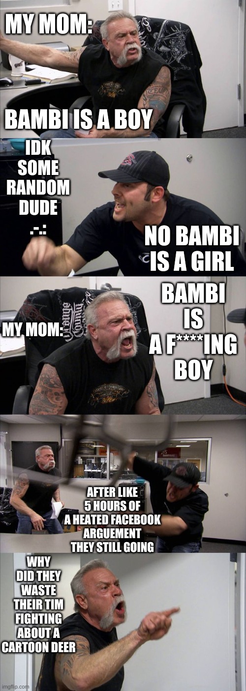 This really happend .-. | MY MOM:; IDK SOME RANDOM DUDE .-.:; BAMBI IS A BOY; NO BAMBI IS A GIRL; BAMBI IS A F****ING BOY; MY MOM:; AFTER LIKE 5 HOURS OF A HEATED FACEBOOK ARGUEMENT THEY STILL GOING; WHY DID THEY WASTE THEIR TIM FIGHTING ABOUT A CARTOON DEER | image tagged in memes,american chopper argument | made w/ Imgflip meme maker