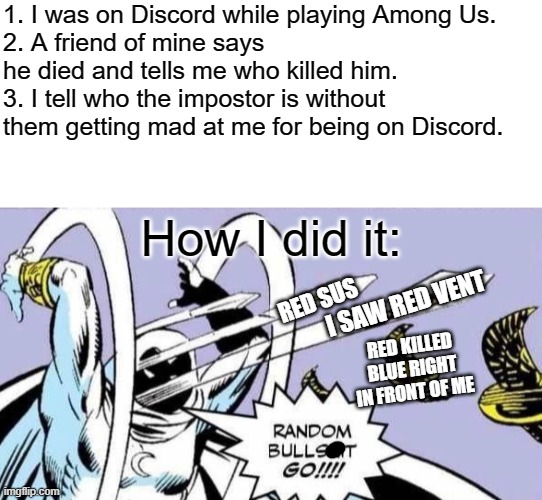 How to get away with Discord | 1. I was on Discord while playing Among Us.
2. A friend of mine says he died and tells me who killed him.
3. I tell who the impostor is without them getting mad at me for being on Discord. How I did it:; RED SUS; I SAW RED VENT; RED KILLED BLUE RIGHT IN FRONT OF ME | image tagged in random bullshit go,among us | made w/ Imgflip meme maker