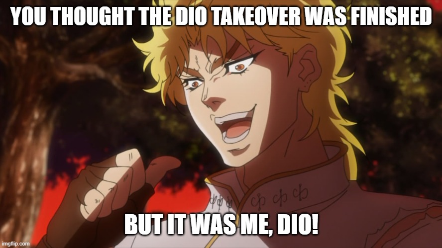 THE DIO TAKEOVER SHALL CONTINUE? | YOU THOUGHT THE DIO TAKEOVER WAS FINISHED; BUT IT WAS ME, DIO! | image tagged in kono dio da | made w/ Imgflip meme maker
