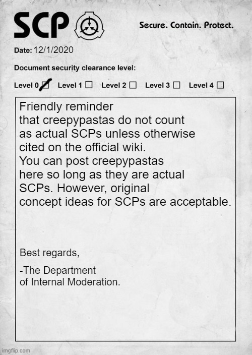 Mod Requirements will be posted tomorrow! |  12/1/2020; Friendly reminder that creepypastas do not count as actual SCPs unless otherwise cited on the official wiki. You can post creepypastas here so long as they are actual SCPs. However, original concept ideas for SCPs are acceptable. Best regards, -The Department of Internal Moderation. | image tagged in scp,document,moderation | made w/ Imgflip meme maker