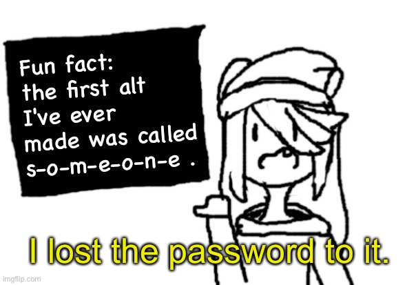 Yes. | Fun fact: the first alt I've ever made was called s-o-m-e-o-n-e . I lost the password to it. | image tagged in shiyu board | made w/ Imgflip meme maker