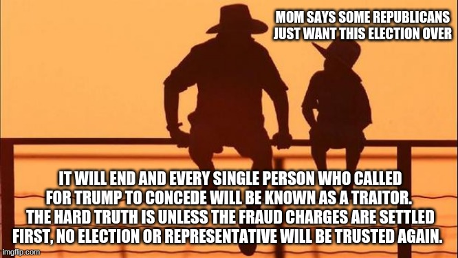 Cowboy wisdom on accountability |  MOM SAYS SOME REPUBLICANS JUST WANT THIS ELECTION OVER; IT WILL END AND EVERY SINGLE PERSON WHO CALLED FOR TRUMP TO CONCEDE WILL BE KNOWN AS A TRAITOR.  THE HARD TRUTH IS UNLESS THE FRAUD CHARGES ARE SETTLED FIRST, NO ELECTION OR REPRESENTATIVE WILL BE TRUSTED AGAIN. | image tagged in cowboy father and son,election fraud,stop the steal,we demand accountability,cowboy wisdom,trump won | made w/ Imgflip meme maker