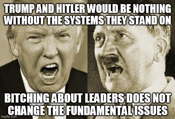 Trump And Hitler... | TRUMP AND HITLER WOULD BE NOTHING
WITHOUT THE SYSTEMS THEY STAND ON; BITCHING ABOUT LEADERS DOES NOT
CHANGE THE FUNDAMENTAL ISSUES | image tagged in hitler trump,systemic corruption,foundations of inequality,divide and distract,full spectrum dominance,matrix of control | made w/ Imgflip meme maker