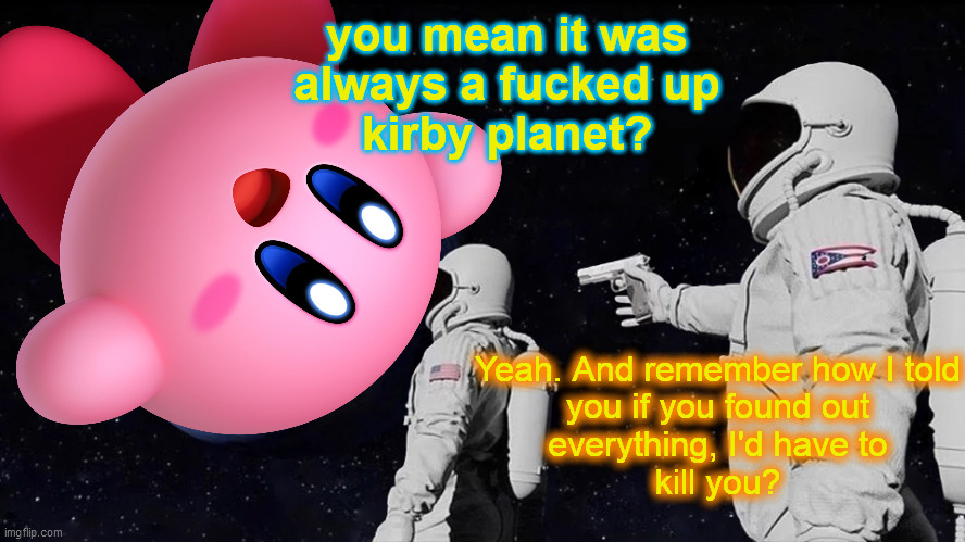 you mean it was
always a fucked up
kirby planet? Yeah. And remember how I told
you if you found out
everything, I'd have to
kill you? | made w/ Imgflip meme maker