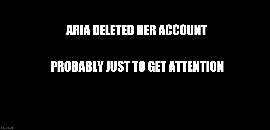 -___________- | ARIA DELETED HER ACCOUNT; PROBABLY JUST TO GET ATTENTION | image tagged in black background | made w/ Imgflip meme maker