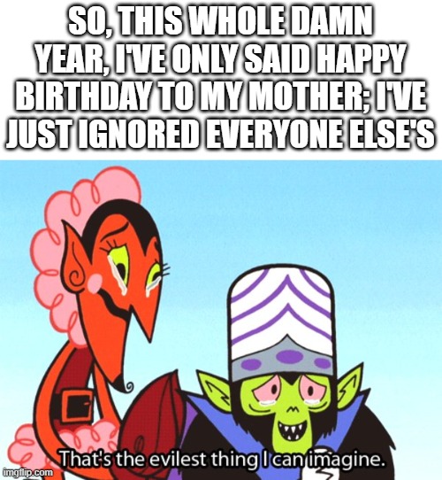 Demon Streak Moments #1: Forgetting to Say... | SO, THIS WHOLE DAMN YEAR, I'VE ONLY SAID HAPPY BIRTHDAY TO MY MOTHER; I'VE JUST IGNORED EVERYONE ELSE'S | image tagged in thats the most evilest thing i can imagine | made w/ Imgflip meme maker