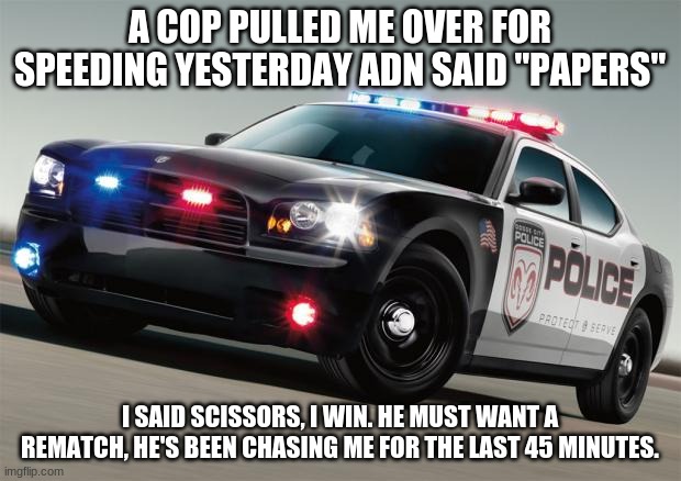 police | A COP PULLED ME OVER FOR SPEEDING YESTERDAY ADN SAID "PAPERS"; I SAID SCISSORS, I WIN. HE MUST WANT A REMATCH, HE'S BEEN CHASING ME FOR THE LAST 45 MINUTES. | image tagged in police car | made w/ Imgflip meme maker