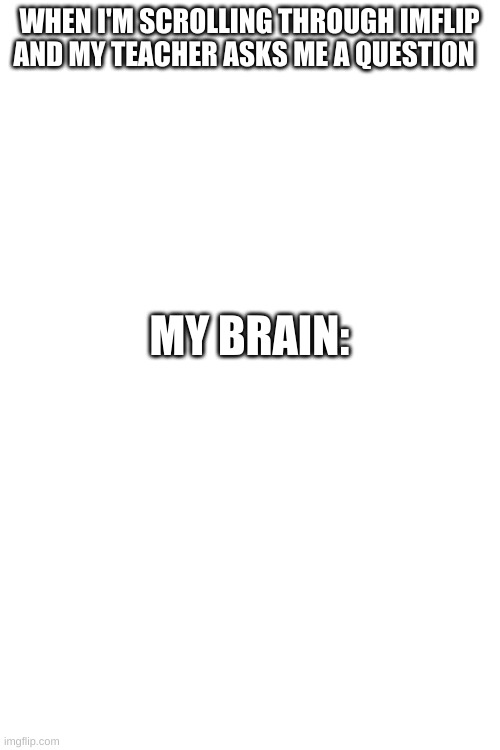 My Brain | WHEN I'M SCROLLING THROUGH IMFLIP AND MY TEACHER ASKS ME A QUESTION; MY BRAIN: | image tagged in blank white template,brain,school | made w/ Imgflip meme maker