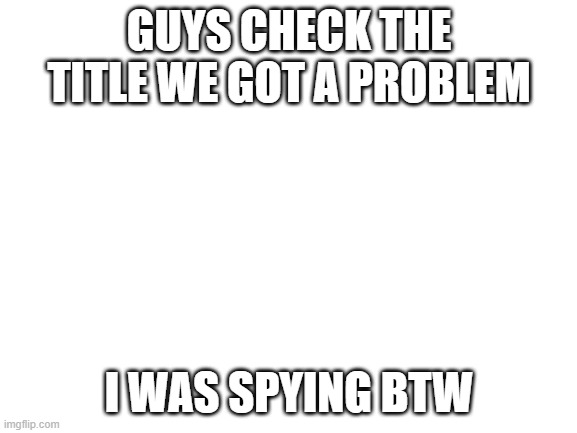 https://imgflip.com/i/45vw4r | GUYS CHECK THE TITLE WE GOT A PROBLEM; I WAS SPYING BTW | image tagged in blank white template | made w/ Imgflip meme maker