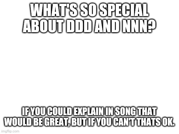 Blank White Template | WHAT'S SO SPECIAL ABOUT DDD AND NNN? IF YOU COULD EXPLAIN IN SONG THAT WOULD BE GREAT, BUT IF YOU CAN'T THATS OK. | image tagged in blank white template | made w/ Imgflip meme maker