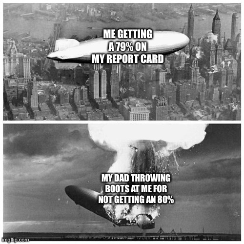 Blimp Explosion | ME GETTING A 79% ON MY REPORT CARD; MY DAD THROWING BOOTS AT ME FOR NOT GETTING AN 80% | image tagged in blimp explosion | made w/ Imgflip meme maker