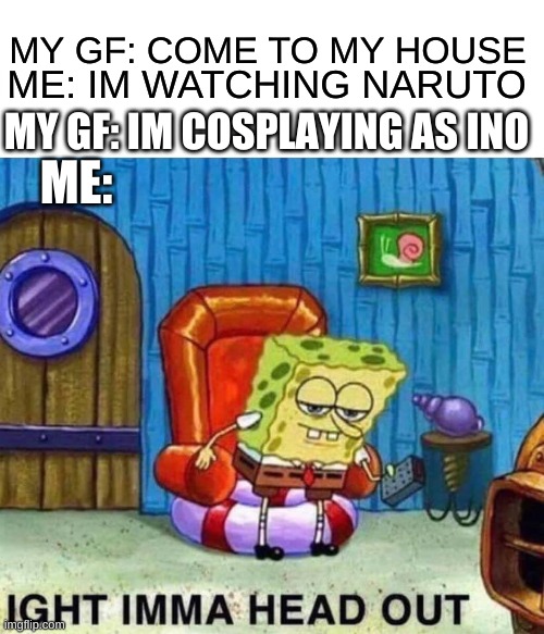 Spongebob Ight Imma Head Out |  MY GF: COME TO MY HOUSE; ME: IM WATCHING NARUTO; MY GF: IM COSPLAYING AS INO; ME: | image tagged in memes,spongebob ight imma head out | made w/ Imgflip meme maker