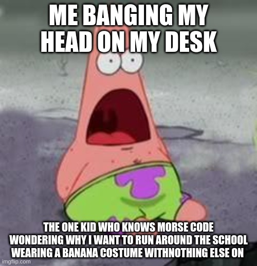 Suprised Patrick | ME BANGING MY HEAD ON MY DESK; THE ONE KID WHO KNOWS MORSE CODE WONDERING WHY I WANT TO RUN AROUND THE SCHOOL WEARING A BANANA COSTUME WITHNOTHING ELSE ON | image tagged in suprised patrick | made w/ Imgflip meme maker
