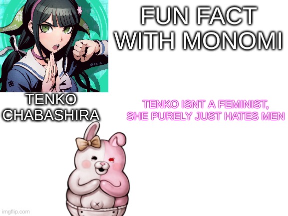 feminists want equality, not to be better than men :) | FUN FACT
WITH MONOMI; TENKO ISNT A FEMINIST, SHE PURELY JUST HATES MEN; TENKO CHABASHIRA | image tagged in blank white template,danganronpa | made w/ Imgflip meme maker