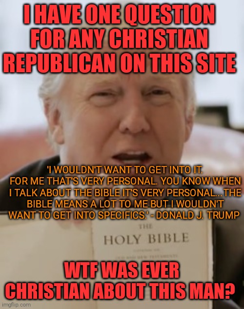 Trump bible | I HAVE ONE QUESTION FOR ANY CHRISTIAN REPUBLICAN ON THIS SITE; 'I WOULDN'T WANT TO GET INTO IT. FOR ME THAT'S VERY PERSONAL. YOU KNOW WHEN I TALK ABOUT THE BIBLE IT'S VERY PERSONAL...THE BIBLE MEANS A LOT TO ME BUT I WOULDN'T WANT TO GET INTO SPECIFICS.' - DONALD J. TRUMP; WTF WAS EVER CHRISTIAN ABOUT THIS MAN? | image tagged in memes,donald trump,fake,christian | made w/ Imgflip meme maker
