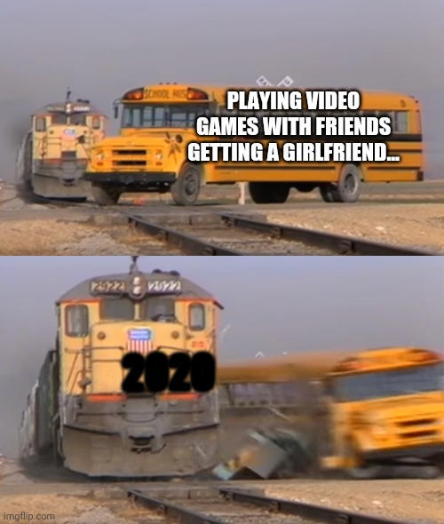 A train hitting a school bus | PLAYING VIDEO GAMES WITH FRIENDS GETTING A GIRLFRIEND... 2020 | image tagged in a train hitting a school bus | made w/ Imgflip meme maker