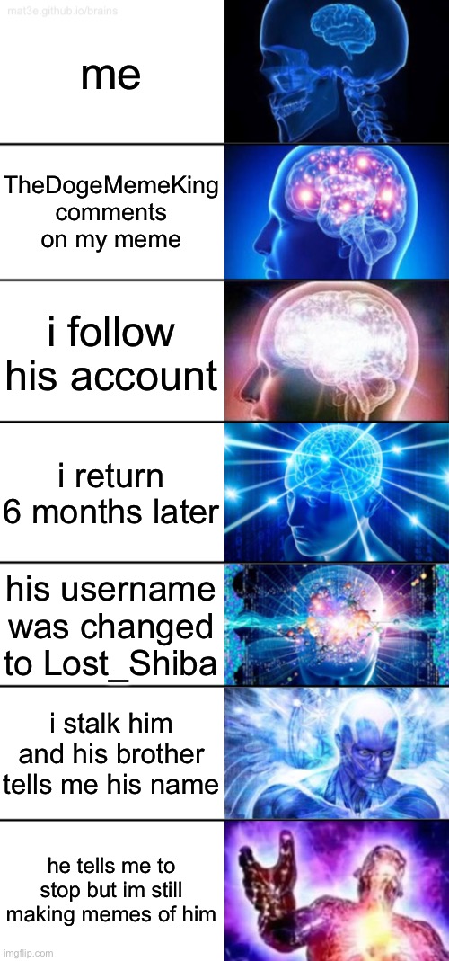 7-Tier Expanding Brain | me; TheDogeMemeKing comments on my meme; i follow his account; i return 6 months later; his username was changed to Lost_Shiba; i stalk him and his brother tells me his name; he tells me to stop but im still making memes of him | image tagged in 7-tier expanding brain | made w/ Imgflip meme maker
