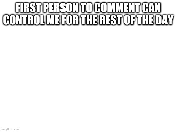 Blank White Template | FIRST PERSON TO COMMENT CAN CONTROL ME FOR THE REST OF THE DAY | image tagged in blank white template | made w/ Imgflip meme maker
