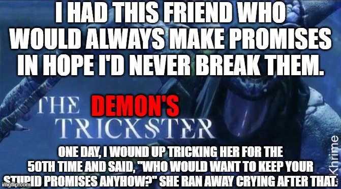 DSM #2: The Demon's Trickster | I HAD THIS FRIEND WHO WOULD ALWAYS MAKE PROMISES IN HOPE I'D NEVER BREAK THEM. DEMON'S; ONE DAY, I WOUND UP TRICKING HER FOR THE 50TH TIME AND SAID, "WHO WOULD WANT TO KEEP YOUR STUPID PROMISES ANYHOW?" SHE RAN AWAY CRYING AFTER THAT. | image tagged in the trickster | made w/ Imgflip meme maker