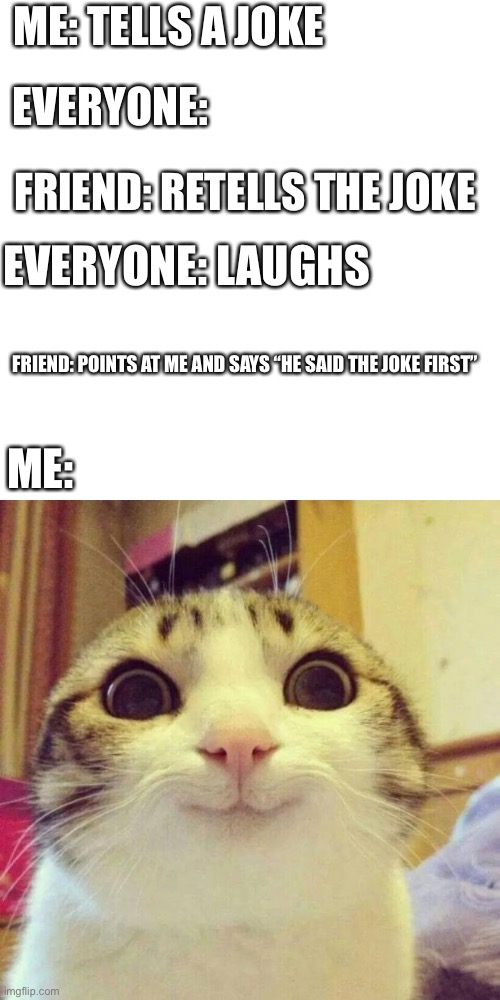 Smiling Cat Meme | ME: TELLS A JOKE; EVERYONE:; FRIEND: RETELLS THE JOKE; EVERYONE: LAUGHS; FRIEND: POINTS AT ME AND SAYS “HE SAID THE JOKE FIRST”; ME: | image tagged in memes,smiling cat | made w/ Imgflip meme maker