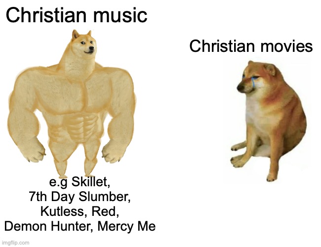 The ones based on the biblical narratives are usually very good, but ones set in the modern era tend to be cheesy. | Christian music; Christian movies; e.g Skillet, 7th Day Slumber, Kutless, Red, Demon Hunter, Mercy Me | image tagged in memes,buff doge vs cheems | made w/ Imgflip meme maker