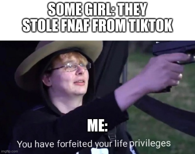 you have forfeited life privileges | SOME GIRL: THEY STOLE FNAF FROM TIKTOK; ME: | image tagged in you have forfeited life privileges | made w/ Imgflip meme maker