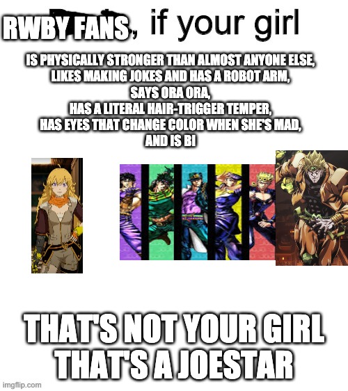 Dude if your girl | RWBY FANS; IS PHYSICALLY STRONGER THAN ALMOST ANYONE ELSE,
LIKES MAKING JOKES AND HAS A ROBOT ARM,
SAYS ORA ORA,
HAS A LITERAL HAIR-TRIGGER TEMPER,
HAS EYES THAT CHANGE COLOR WHEN SHE'S MAD,
AND IS BI; THAT'S NOT YOUR GIRL
THAT'S A JOESTAR | image tagged in dude if your girl,rwby,jojo's bizarre adventure | made w/ Imgflip meme maker