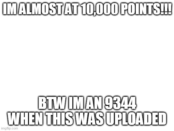 help me get to my goal | IM ALMOST AT 10,000 POINTS!!! BTW IM AN 9344 WHEN THIS WAS UPLOADED | image tagged in blank white template | made w/ Imgflip meme maker