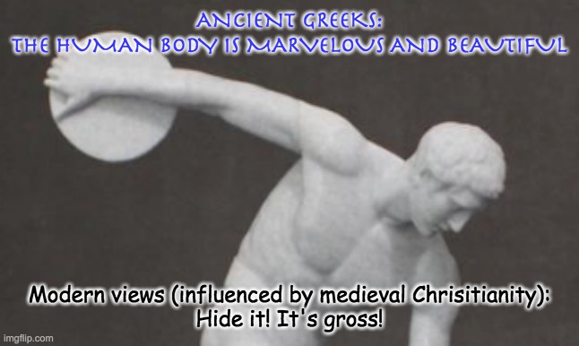 ANCIENT GREEKS:
THE HUMAN BODY IS MARVELOUS AND BEAUTIFUL Modern views (influenced by medieval Chrisitianity):
Hide it! It's gross! | made w/ Imgflip meme maker