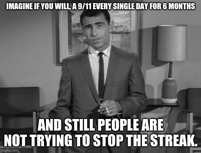 Rod Serling: Imagine If You Will | IMAGINE IF YOU WILL, A 9/11 EVERY SINGLE DAY FOR 6 MONTHS AND STILL PEOPLE ARE NOT TRYING TO STOP THE STREAK. | image tagged in rod serling imagine if you will | made w/ Imgflip meme maker