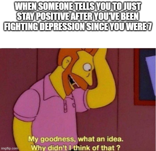 I did idiot | WHEN SOMEONE TELLS YOU TO JUST STAY POSITIVE AFTER YOU'VE BEEN FIGHTING DEPRESSION SINCE YOU WERE 7 | image tagged in my goodness what an idea why didnt i think of that | made w/ Imgflip meme maker
