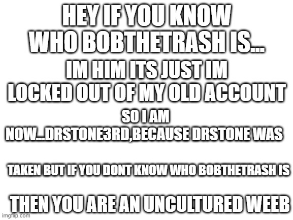 seriously im bobthetrash just a different account | HEY IF YOU KNOW WHO BOBTHETRASH IS... IM HIM ITS JUST IM LOCKED OUT OF MY OLD ACCOUNT; SO I AM NOW...DRSTONE3RD,BECAUSE DRSTONE WAS; TAKEN BUT IF YOU DONT KNOW WHO BOBTHETRASH IS; THEN YOU ARE AN UNCULTURED WEEB | image tagged in blank white template | made w/ Imgflip meme maker