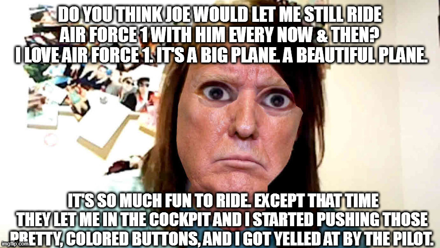 trump can't let it go. | DO YOU THINK JOE WOULD LET ME STILL RIDE AIR FORCE 1 WITH HIM EVERY NOW & THEN?
 I LOVE AIR FORCE 1. IT'S A BIG PLANE. A BEAUTIFUL PLANE. IT'S SO MUCH FUN TO RIDE. EXCEPT THAT TIME THEY LET ME IN THE COCKPIT AND I STARTED PUSHING THOSE PRETTY, COLORED BUTTONS, AND I GOT YELLED AT BY THE PILOT. | image tagged in overly-attached ex-potus | made w/ Imgflip meme maker