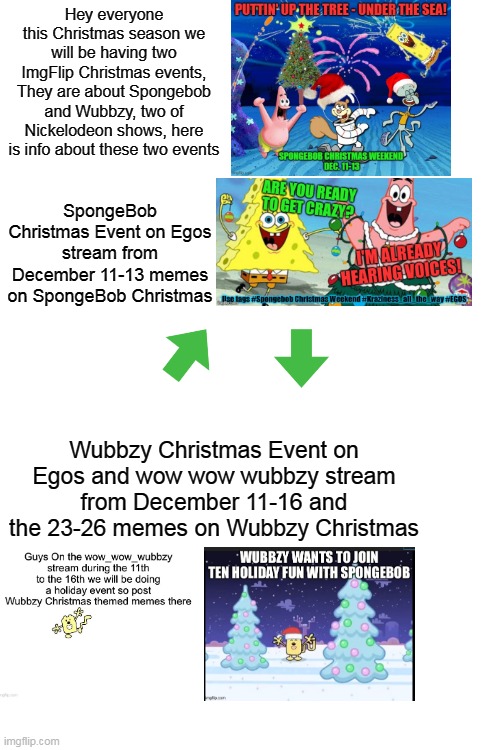 We got two ImgFlip Christmas events on Spongebob and Wubbzy | Hey everyone this Christmas season we will be having two ImgFlip Christmas events, They are about Spongebob and Wubbzy, two of Nickelodeon shows, here is info about these two events; SpongeBob Christmas Event on Egos stream from December 11-13 memes on SpongeBob Christmas; Wubbzy Christmas Event on Egos and wow wow wubbzy stream from December 11-16 and the 23-26 memes on Wubbzy Christmas | image tagged in blank white template,spongebob,wubbzy,christmas | made w/ Imgflip meme maker