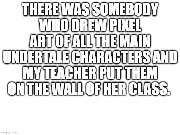 Blank White Template | THERE WAS SOMEBODY WHO DREW PIXEL ART OF ALL THE MAIN UNDERTALE CHARACTERS AND MY TEACHER PUT THEM ON THE WALL OF HER CLASS. | image tagged in blank white template | made w/ Imgflip meme maker