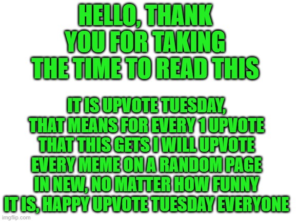 Happy Upvote Tuesday everyone, every December 1st from here on out | HELLO, THANK YOU FOR TAKING THE TIME TO READ THIS; IT IS UPVOTE TUESDAY, THAT MEANS FOR EVERY 1 UPVOTE THAT THIS GETS I WILL UPVOTE EVERY MEME ON A RANDOM PAGE IN NEW, NO MATTER HOW FUNNY IT IS, HAPPY UPVOTE TUESDAY EVERYONE | image tagged in blank white template,upvote,tuesday,memes | made w/ Imgflip meme maker