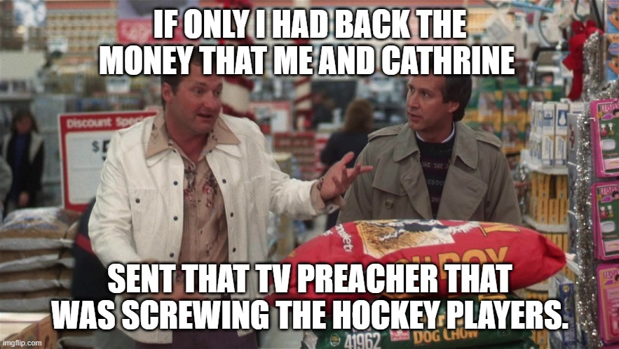 Clark and Cousin Eddie | IF ONLY I HAD BACK THE MONEY THAT ME AND CATHRINE; SENT THAT TV PREACHER THAT WAS SCREWING THE HOCKEY PLAYERS. | image tagged in cousin eddie and clark | made w/ Imgflip meme maker