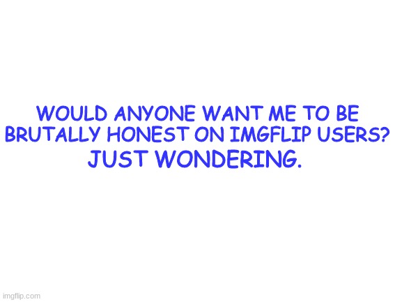 Question | WOULD ANYONE WANT ME TO BE BRUTALLY HONEST ON IMGFLIP USERS? JUST WONDERING. | image tagged in blank white template | made w/ Imgflip meme maker