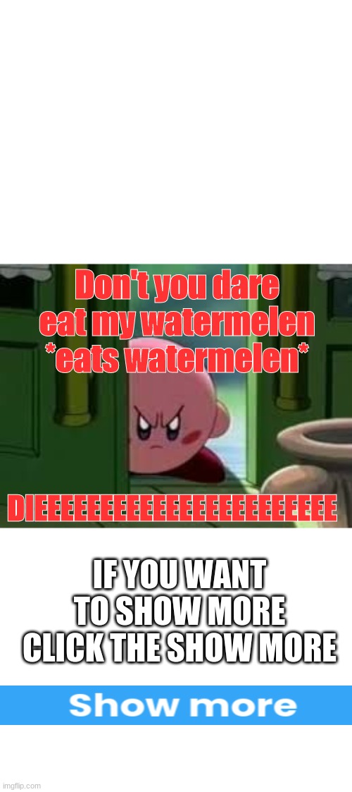 Whatever you do don't eat Kirby's watermelons | Don't you dare eat my watermelen
*eats watermelen*; DIEEEEEEEEEEEEEEEEEEEEEEE; IF YOU WANT TO SHOW MORE CLICK THE SHOW MORE | image tagged in kirby,watermelon | made w/ Imgflip meme maker