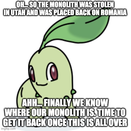 Smort Chikorita | OH... SO THE MONOLITH WAS STOLEN IN UTAH AND WAS PLACED BACK ON ROMANIA AHH... FINALLY WE KNOW WHERE OUR MONOLITH IS. TIME TO GET IT BACK ON | image tagged in smort chikorita | made w/ Imgflip meme maker