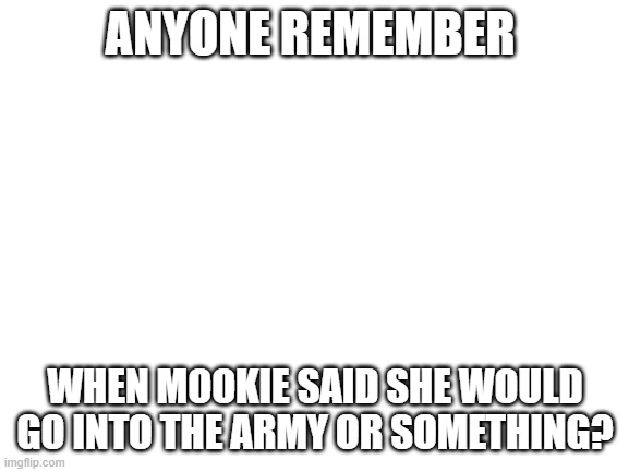 It was a military or the airforce or somethign | ANYONE REMEMBER; WHEN MOOKIE SAID SHE WOULD GO INTO THE ARMY OR SOMETHING? | image tagged in blank white template | made w/ Imgflip meme maker