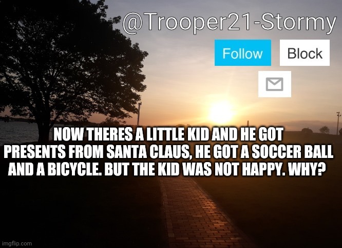 Im doing the rest in the comments | NOW THERES A LITTLE KID AND HE GOT PRESENTS FROM SANTA CLAUS, HE GOT A SOCCER BALL AND A BICYCLE. BUT THE KID WAS NOT HAPPY. WHY? | image tagged in trooper21-stormy | made w/ Imgflip meme maker