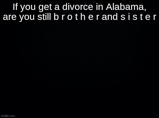 Black background | If you get a divorce in Alabama, are you still b r o t h e r and s i s t e r | image tagged in black background | made w/ Imgflip meme maker