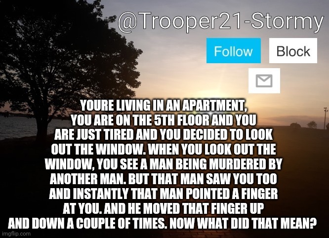 Are you a Psychopath? | YOURE LIVING IN AN APARTMENT, YOU ARE ON THE 5TH FLOOR AND YOU ARE JUST TIRED AND YOU DECIDED TO LOOK OUT THE WINDOW. WHEN YOU LOOK OUT THE WINDOW, YOU SEE A MAN BEING MURDERED BY ANOTHER MAN. BUT THAT MAN SAW YOU TOO AND INSTANTLY THAT MAN POINTED A FINGER AT YOU. AND HE MOVED THAT FINGER UP AND DOWN A COUPLE OF TIMES. NOW WHAT DID THAT MEAN? | image tagged in trooper21-stormy | made w/ Imgflip meme maker